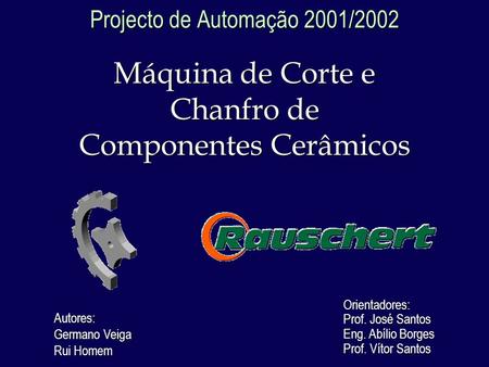 Projecto de Automação 2001/2002 Máquina de Corte e Chanfro de Componentes Cerâmicos Autores: Germano Veiga Rui Homem Orientadores: Prof. José Santos Eng.