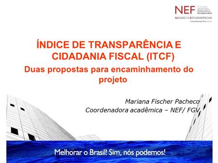 ÍNDICE DE TRANSPARÊNCIA E CIDADANIA FISCAL (ITCF) Duas propostas para encaminhamento do projeto Mariana Fischer Pacheco Coordenadora acadêmica – NEF/ FGV.