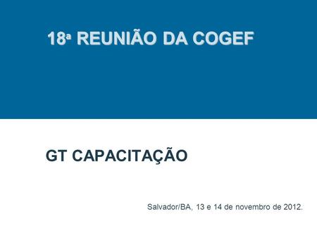 GT CAPACITAÇÃO Salvador/BA, 13 e 14 de novembro de 2012. 18 ª REUNIÃO DA COGEF.