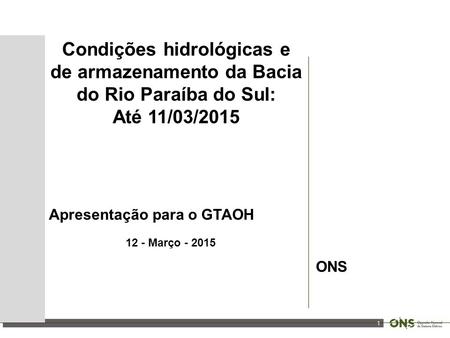 1 Condições hidrológicas e de armazenamento da Bacia do Rio Paraíba do Sul: Até 11/03/2015 Apresentação para o GTAOH 12 - Março - 2015 ONS.