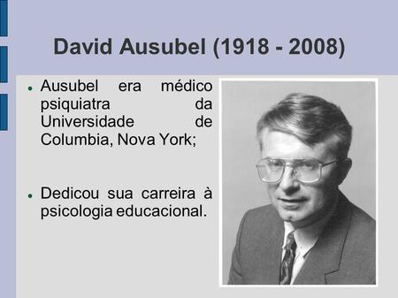 David Ausubel (1918 - 2008) Ausubel era médico psiquiatra da Universidade de Columbia, Nova York; Dedicou sua carreira à psicologia educacional.