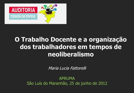 Maria Lucia Fattorelli APRUMA São Luís do Maranhão, 25 de junho de 2012 O Trabalho Docente e a organização dos trabalhadores em tempos de neoliberalismo.