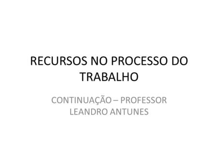 RECURSOS NO PROCESSO DO TRABALHO CONTINUAÇÃO – PROFESSOR LEANDRO ANTUNES.