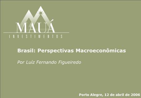 Mauá Investimentos Brasil: Perspectivas Macroeconômicas Por Luíz Fernando Figueiredo Porto Alegre, 12 de abril de 2006.