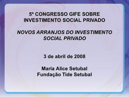 5º CONGRESSO GIFE SOBRE INVESTIMENTO SOCIAL PRIVADO NOVOS ARRANJOS DO INVESTIMENTO SOCIAL PRIVADO 3 de abril de 2008 Maria Alice Setubal Fundação Tide.