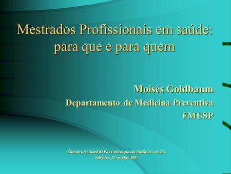 Mestrados Profissionais em saúde: para que e para quem Moisés Goldbaum Departamento de Medicina Preventiva FMUSP Encontro Nacional de Pós-Graduação em.