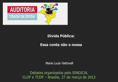 Maria Lucia Fattorelli Debates organizados pelo SINDICAL CLDF e TCDF – Brasília, 27 de março de 2013 Dívida Pública: Essa conta não e nossa.