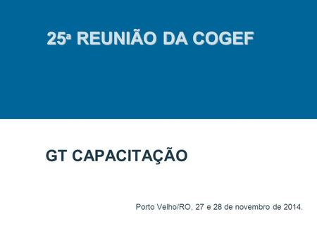 GT CAPACITAÇÃO Porto Velho/RO, 27 e 28 de novembro de 2014. 25 ª REUNIÃO DA COGEF.