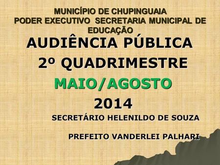 MUNICÍPIO DE CHUPINGUAIA PODER EXECUTIVO SECRETARIA MUNICIPAL DE EDUCAÇÃO AUDIÊNCIA PÚBLICA 2º QUADRIMESTRE MAIO/AGOSTO2014 SECRETÁRIO HELENILDO DE SOUZA.
