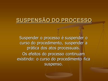 SUSPENSÃO DO PROCESSO Suspender o processo é suspender o curso do procedimento, suspender a prática dos atos processuais. Os efeitos do processo continuam.