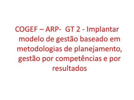 COGEF – ARP- GT 2 - Implantar modelo de gestão baseado em metodologias de planejamento, gestão por competências e por resultados.