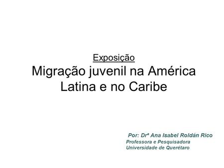Exposição Migração juvenil na América Latina e no Caribe Por: Drª Ana Isabel Roldán Rico Professora e Pesquisadora Universidade de Querétaro.