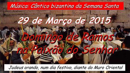 29 de Março de 2015 Domingo de Ramos na Paixão do Senhor Domingo de Ramos na Paixão do Senhor Judeus orando, num dia festivo, diante do Muro Oriental.