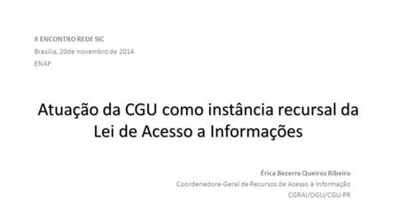 Atuação da CGU como instância recursal da Lei de Acesso a Informações Érica Bezerra Queiroz Ribeiro Coordenadora-Geral de Recursos de Acesso à Informação.