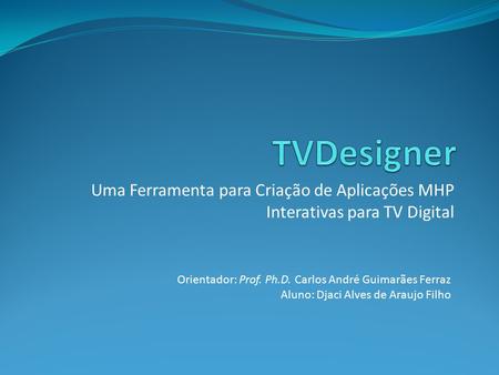 TVDesigner Uma Ferramenta para Criação de Aplicações MHP Interativas para TV Digital Orientador: Prof. Ph.D. Carlos André Guimarães Ferraz Aluno: Djaci.