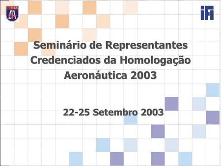 Seminário de Representantes Credenciados da Homologação Aeronáutica 2003 22-25 Setembro 2003.