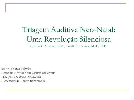 Triagem Auditiva Neo-Natal: Uma Revolução Silenciosa Cynthia C. Morton, Ph.D., e Walter E. Nance, M.D., Ph.D. Marina Santos Teixeira Aluna de Mestrado.
