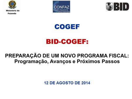COGEF BID-COGEF: PREPARAÇÃO DE UM NOVO PROGRAMA FISCAL: Programação, Avanços e Próximos Passos 12 DE AGOSTO DE 2014.