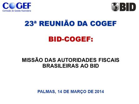 23ª REUNIÃO DA COGEF BID-COGEF: 23ª REUNIÃO DA COGEF BID-COGEF: MISSÃO DAS AUTORIDADES FISCAIS BRASILEIRAS AO BID PALMAS, 14 DE MARÇO DE 2014.