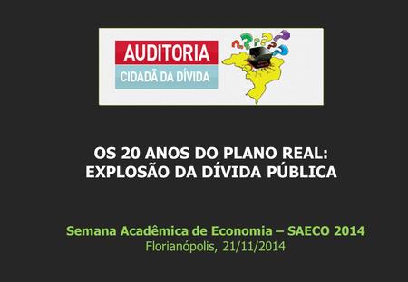Semana Acadêmica de Economia – SAECO 2014 Florianópolis, 21/11/2014 OS 20 ANOS DO PLANO REAL: EXPLOSÃO DA DÍVIDA PÚBLICA.