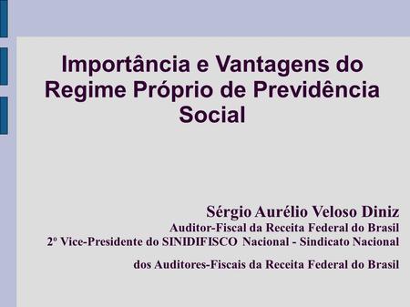 Importância e Vantagens do Regime Próprio de Previdência Social Sérgio Aurélio Veloso Diniz Auditor-Fiscal da Receita Federal do Brasil 2 o Vice-Presidente.