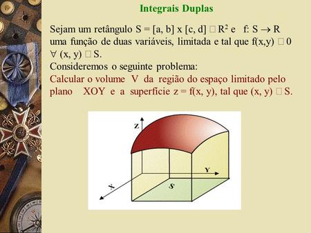 Integrais Duplas Sejam um retângulo S = [a, b] x [c, d] Ì R2 e   f: S ® R uma função de duas variáveis, limitada e tal que f(x,y) ³ 0  (x, y) Î S.  Consideremos.