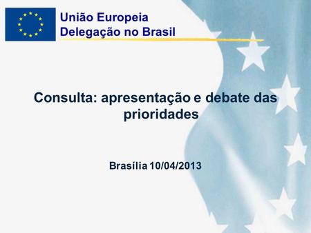 União Europeia Delegação no Brasil Consulta: apresentação e debate das prioridades Brasília 10/04/2013.