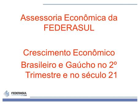 1 Assessoria Econômica da FEDERASUL Crescimento Econômico Brasileiro e Gaúcho no 2º Trimestre e no século 21.