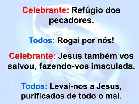 Celebrante: Refúgio dos pecadores. Todos: Rogai por nós! Celebrante: Jesus também vos salvou, fazendo-vos imaculada. Todos: Levai-nos a Jesus, purificados.
