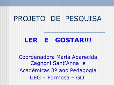 PROJETO DE PESQUISA LER E GOSTAR!!! Coordenadora Maria Aparecida Cagnoni Sant’Anna e Acadêmicas 3º ano Pedagogia UEG – Formosa – GO.