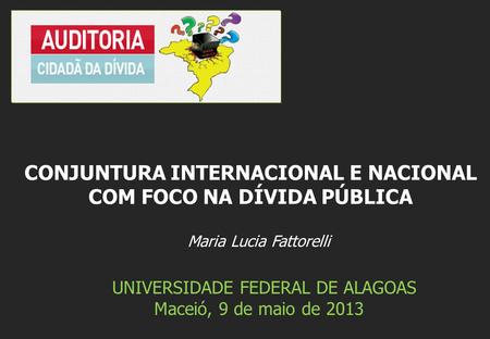 Maria Lucia Fattorelli UNIVERSIDADE FEDERAL DE ALAGOAS Maceió, 9 de maio de 2013 CONJUNTURA INTERNACIONAL E NACIONAL COM FOCO NA DÍVIDA PÚBLICA.