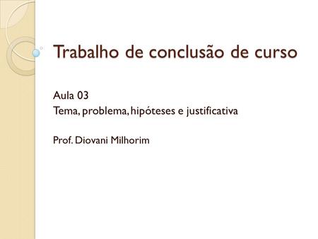 Trabalho de conclusão de curso Aula 03 Tema, problema, hipóteses e justificativa Prof. Diovani Milhorim.