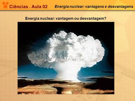 Ciências. Aula 02 Energia nuclear: vantagens e desvantagens Energia nuclear: vantagem ou desvantagem?
