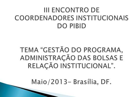 III ENCONTRO DE COORDENADORES INSTITUCIONAIS DO PIBID TEMA “GESTÃO DO PROGRAMA, ADMINISTRAÇÃO DAS BOLSAS E RELAÇÃO INSTITUCIONAL”. Maio/2013- Brasília,