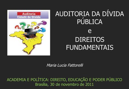 Maria Lucia Fattorelli ACADEMIA E POLÍTICA: DIREITO, EDUCAÇÃO E PODER PÚBLICO Brasília, 30 de novembro de 2011 AUDITORIA DA DÍVIDA PÚBLICA e DIREITOS FUNDAMENTAIS.