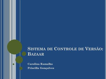 S ISTEMA DE C ONTROLE DE V ERSÃO : B AZAAR Carolina Ramalho Priscilla Gonçalves.
