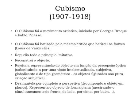 Cubismo (1907-1918) O Cubismo foi o movimento artístico, iniciado por Georges Braque e FabIo Picasso. O Cubismo foi batizado pelo mesmo crítico que batizou.