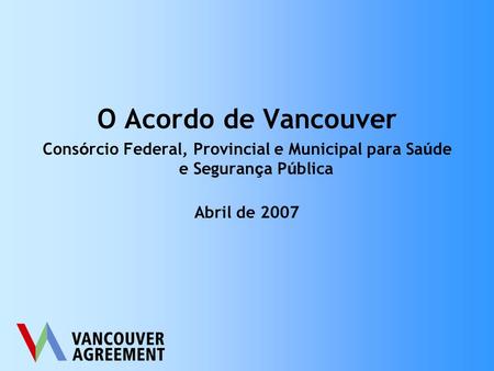 O Acordo de Vancouver Cons ó rcio Federal, Provincial e Municipal para Sa ú de e Seguran ç a P ú blica Abril de 2007.
