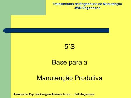 Palestrante: Eng. José Wagner Braidotti Junior - JWB Engenharia Treinamentos de Engenharia de Manutenção JWB Engenharia 5´S Base para a Manutenção Produtiva.