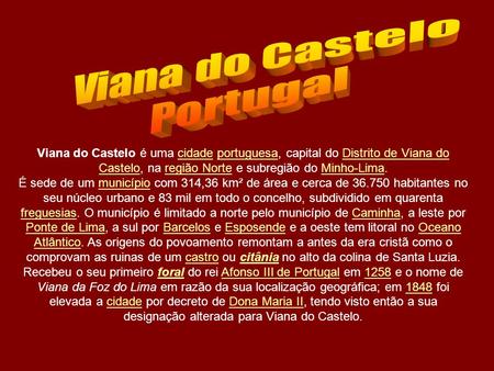 Viana do Castelo é uma cidade portuguesa, capital do Distrito de Viana do Castelo, na região Norte e subregião do Minho-Lima.cidadeportuguesaDistrito.