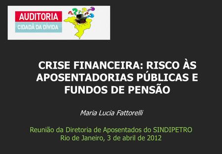 Maria Lucia Fattorelli Reunião da Diretoria de Aposentados do SINDIPETRO Rio de Janeiro, 3 de abril de 2012 CRISE FINANCEIRA: RISCO ÀS APOSENTADORIAS PÚBLICAS.