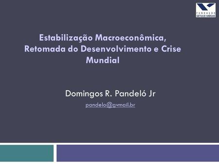 Estabilização Macroeconômica, Retomada do Desenvolvimento e Crise Mundial Domingos R. Pandeló Jr pandelo@gvmail.br.