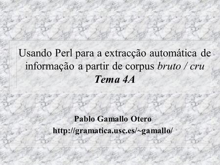 Usando Perl para a extracção automática de informação a partir de corpus bruto / cru Tema 4A Pablo Gamallo Otero