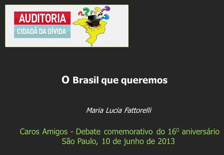 Maria Lucia Fattorelli Caros Amigos - Debate comemorativo do 16 0 aniversário São Paulo, 10 de junho de 2013 O Brasil que queremos.