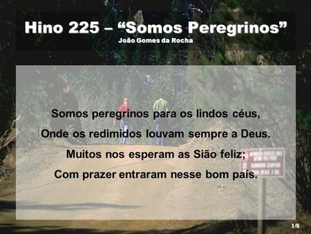 Hino 225 – “Somos Peregrinos” João Gomes da Rocha Somos peregrinos para os lindos céus, Onde os redimidos louvam sempre a Deus. Muitos nos esperam as Sião.