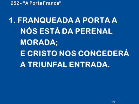252 - “A Porta Franca” 1. FRANQUEADA A PORTA A NÓS ESTÁ DA PERENAL MORADA; E CRISTO NOS CONCEDERÁ A TRIUNFAL ENTRADA. 1/6.