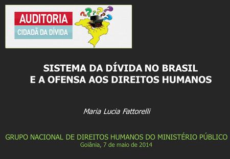 Maria Lucia Fattorelli GRUPO NACIONAL DE DIREITOS HUMANOS DO MINISTÉRIO PÚBLICO Goiânia, 7 de maio de 2014 SISTEMA DA DÍVIDA NO BRASIL E A OFENSA AOS DIREITOS.