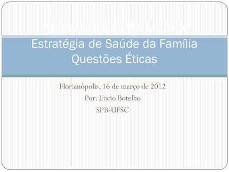 Florianópolis, 16 de março de 2012 Por: Lúcio Botelho SPB-UFSC V FÓRUM DE ÉTICA MÉDICA Estratégia de Saúde da Família Questões Éticas.