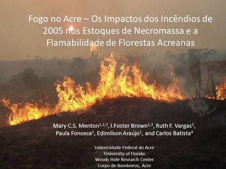 Fogo no Acre – Os Impactos dos Incêndios de 2005 nos Estoques de Necromassa e a Flamabilidade de Florestas Acreanas Mary C.S. Menton1,2,3, I.Foster Brown1,3,