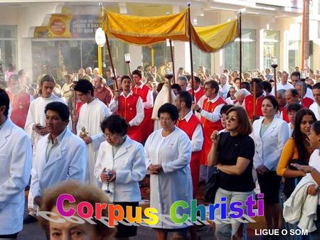 LIGUE O SOM Corpus Christi Celebramos hoje a festa de Corpus Christi, a festa do Corpo e Sangue de Cristo, a festa popular da Eucaristia... A festa da.